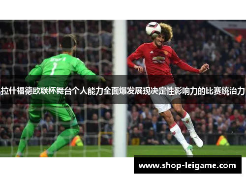 拉什福德欧联杯舞台个人能力全面爆发展现决定性影响力的比赛统治力 拉什福德欧联杯舞台个人能力全面爆发展现决定性影响力的比赛统治力