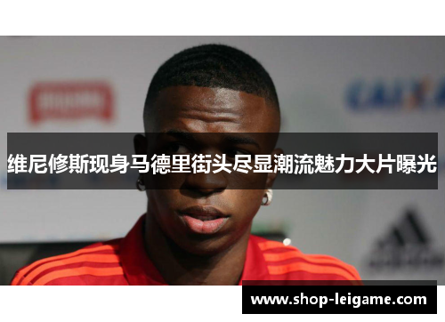 维尼修斯现身马德里街头尽显潮流魅力大片曝光
