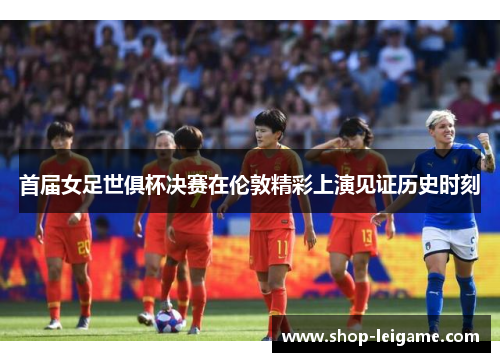 首届女足世俱杯决赛在伦敦精彩上演见证历史时刻 首届女足世俱杯决赛在伦敦精彩上演见证历史时刻