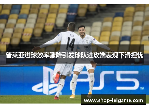 普莱亚进球效率骤降引发球队进攻端表现下滑担忧 普莱亚进球效率骤降引发球队进攻端表现下滑担忧