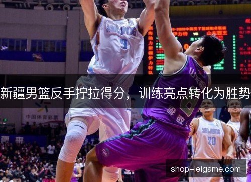 新疆男篮反手拧拉得分,训练亮点转化为胜势 新疆男篮反手拧拉得分,训练亮点转化为胜势